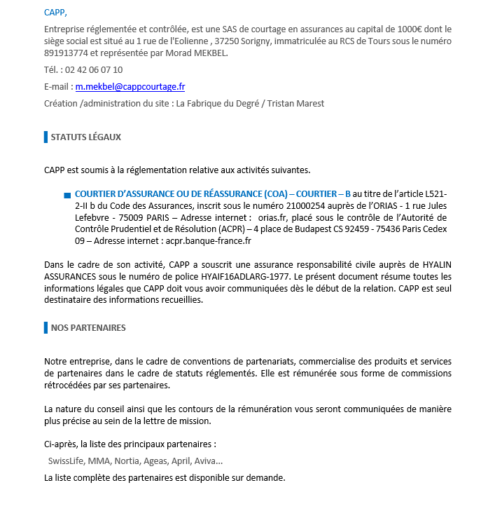 CAPP, 
	Entreprise réglementée et contrôlée, est une SAS de courtage en assurances au capital de 1000€ dont le siège social est situé au 1 rue de l'Eolienne , 37250 Sorigny, immatriculée au RCS de Tours sous le numéro 891913774 et représentée par Morad MEKBEL.
	Tél. : 02 42 06 07 10 
	E-mail : m.mekbel@cappcourtage.fr 
	Création /administration du site : La Fabrique du Degré / Tristan Marest

	▌STATUTS LÉGAUX

	CAPP est soumis à la réglementation relative aux activités suivantes.

	▬		COURTIER D’ASSURANCE OU DE RÉASSURANCE (COA) – COURTIER – B au titre de l’article L521-2-II b du Code des Assurances, inscrit sous le numéro 21000254 auprès de l’ORIAS - 1 rue Jules Lefebvre - 75009 PARIS – Adresse internet :  orias.fr, placé sous le contrôle de l’Autorité de Contrôle Prudentiel et de Résolution (ACPR) – 4 place de Budapest CS 92459 - 75436 Paris Cedex 09 – Adresse internet : acpr.banque-france.fr

	Dans le cadre de son activité, CAPP a souscrit une assurance responsabilité civile auprès de HYALIN ASSURANCES sous le numéro de police HYAIF16ADLARG-1977. Le présent document résume toutes les informations légales que CAPP doit vous avoir communiquées dès le début de la relation. CAPP est seul destinataire des informations recueillies.

	▌NOS PARTENAIRES

	Notre entreprise, dans le cadre de conventions de partenariats, commercialise des produits et services de partenaires dans le cadre de statuts réglementés. Elle est rémunérée sous forme de commissions rétrocédées par ses partenaires. 
	
	La nature du conseil ainsi que les contours de la rémunération vous seront communiquées de manière plus précise au sein de la lettre de mission.

	Ci-après, la liste des principaux partenaires :
	SwissLife, MMA, Nortia, Ageas, April, Aviva...

	La liste complète des partenaires est disponible sur demande.





	MODALITÉS DE LA RELATION-CLIENT

	▌RÉSILIATION

	Il peut être mis fin, à tout moment, à la mission de l’entreprise CAPP, par vous-même ou par CAPP par lettre recommandée avec demande d’avis de réception.
	La dénonciation à votre initiative prend effet dès réception de la lettre recommandée par CAPP qui cesse d’être habilité à compter de cette date, à effectuer de nouvelles diligences.
	La dénonciation par l’entreprise CAPP prend effet huit jours de négociation après réception de la lettre recommandée.

	▌CONFIDENTIALITÉ

	CAPP est tenu à une stricte obligation de confidentialité. Sauf s’il obtient votre accord, CAPP s’abstiendra de communiquer et d’exploiter, en dehors de sa mission, pour son compte propre ou pour le compte d’autrui, les informations vous concernant qu’il détient du fait de ses fonctions.

	Cependant, CAPP pourra communiquer à un tiers des informations s’il est tenu de le faire en vertu d’une obligation légale, réglementaire, judiciaire, administrative ou pour les besoins d’un contrôle interne de votre association professionnelle.

	▌LUTTE CONTRE LE BLANCHIMENT

	Conformément aux obligations relatives à la lutte contre le blanchiment des capitaux, vous êtes informés que CAPP a l’obligation d’examiner toute opération qui se présenterait dans des conditions inhabituelles de complexité qui ne paraitrait pas avoir de justification économique ou d’objet licite.

	CAPP est tenu de vérifier que les fonds ou souscriptions investis sur ses conseils respectent la législation concernant la lutte contre le blanchiment des capitaux et le financement du terrorisme conformément aux dispositions des articles L. 561-1 et suivants du Code monétaire et financier ainsi que ses textes d’application présents et à venir.

	TRAITEMENT DES RÉCLAMATIONS

	Pour toute réclamation, le service réclamation de l’entreprise CAPP peut être contacté selon les modalités suivantes :

	PAR TÉLÉPHONE
	Au 02 42 06 07 10

	PAR EMAIL
	à reclamationclient@cappcourtage.fr 
	PAR COURRIER
	CAPP 
	Service Réclamation
	1 rue de l'EolienneCliquez ou appuyez ici pour entrer du texte.
	37250 Sorigny

	CAPP s’engage à traiter votre réclamation dans les délais suivants :
		Dix jours ouvrables maximum à compter de la réception de la réclamation, pour accuser réception, sauf si la réponse elle-même est apportée au client dans ce délai ;
		Deux mois maximum entre la date de réclamation et la date d’envoi de la réponse au client sauf survenance de circonstances particulières dûment justifiées.

	POUR LES ACTIVITÉS D’ASSURANCE :	Autorité de Contrôle Prudentiel et Résolution (ACPR)
	4 place de Budapest CS 92459
	75436 PARIS Cedex 09
	http://acpr.banque-france.fr 

	▌SAISIR UN MÉDIATEUR

	POUR LES ACTIVITÉS D’ASSURANCE :	La Médiation de l’Assurance
	TSA 50110
	75 441 PARIS CEDEX 09
	http://www.mediation-assurance.org/Saisir+le+mediateur  



	PROTECTION DES DONNÉES PERSONNELLES

	Les informations personnelles recueillies dans le cadre de notre activité sont enregistrées dans un fichier informatisé traité par Monsieur Morade MEKBEL pour la gestion et le suivi de la relation client. Elles sont conservées pendant toute la durée de la relation et pendant un délai raisonnable après la fin de celle-ci et sont destinées à l’ensemble des collaborateurs du cabinet et personnes externes pour la bonne réalisation de notre mission. Je vous informe que vous bénéficiez d’un droit d’accès de rectification de limitation, suppression et de portabilité de vos données personnelles. Vous pouvez ainsi bénéficier de ces droits à tout moment en nous informant directement à l’adresse suivante : m.mekbel@cappcourtage.fr .

	En cas de réclamation, vous pouvez adresser votre demande au responsable des données selon les modalités suivantes : m.mekbel@cappcourtage.fr . 

	A défaut du respect du délai de traitement de votre demande, vous disposez d’un droit à introduire une réclamation auprès de la CNIL, autorité de contrôle compétente, via leur site internet ou par voie postale : CNIL - 3 place de Fontenoy - TSA 80715 75334 PARIS CEDEX 07.